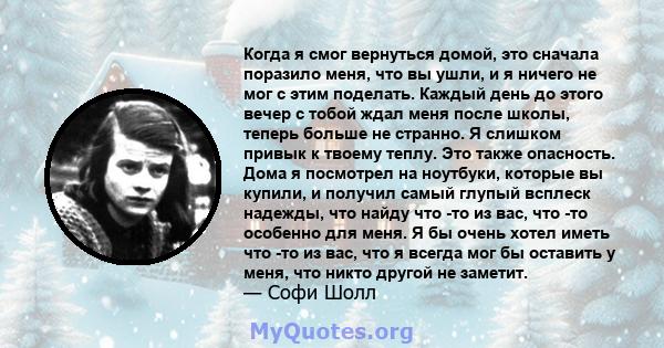 Когда я смог вернуться домой, это сначала поразило меня, что вы ушли, и я ничего не мог с этим поделать. Каждый день до этого вечер с тобой ждал меня после школы, теперь больше не странно. Я слишком привык к твоему