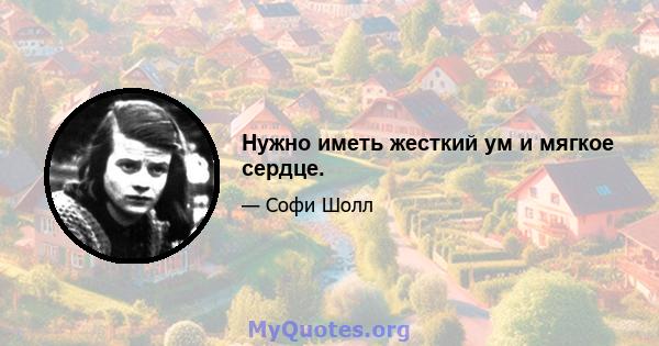 Нужно иметь жесткий ум и мягкое сердце.