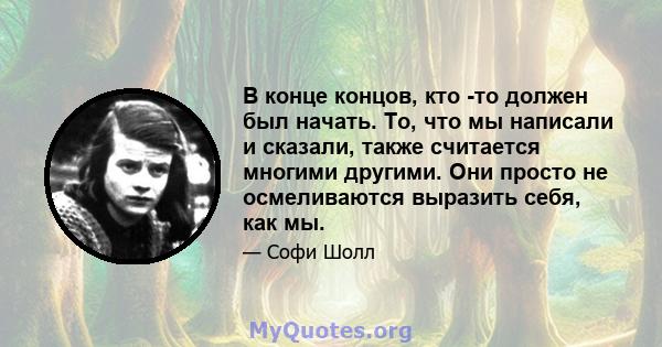 В конце концов, кто -то должен был начать. То, что мы написали и сказали, также считается многими другими. Они просто не осмеливаются выразить себя, как мы.