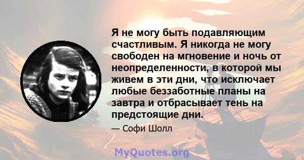 Я не могу быть подавляющим счастливым. Я никогда не могу свободен на мгновение и ночь от неопределенности, в которой мы живем в эти дни, что исключает любые беззаботные планы на завтра и отбрасывает тень на предстоящие