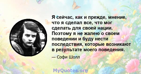 Я сейчас, как и прежде, мнение, что я сделал все, что мог сделать для своей нации. Поэтому я не жалею о своем поведении и буду нести последствия, которые возникают в результате моего поведения.