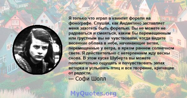 Я только что играл в квинтет форели на фонографе. Слушая, как Андантино заставляет меня захотеть быть форелью. Вы не можете не радоваться и смеяться, каким бы перемещенным или грустным вы не чувствовали, когда видите