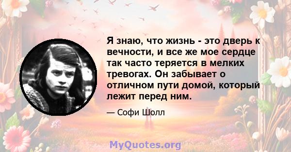 Я знаю, что жизнь - это дверь к вечности, и все же мое сердце так часто теряется в мелких тревогах. Он забывает о отличном пути домой, который лежит перед ним.