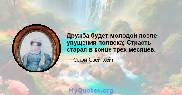 Дружба будет молодой после упущения полвека; Страсть старая в конце трех месяцев.