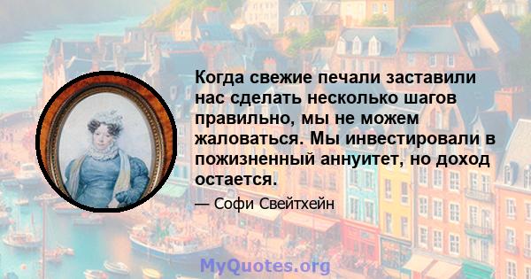 Когда свежие печали заставили нас сделать несколько шагов правильно, мы не можем жаловаться. Мы инвестировали в пожизненный аннуитет, но доход остается.