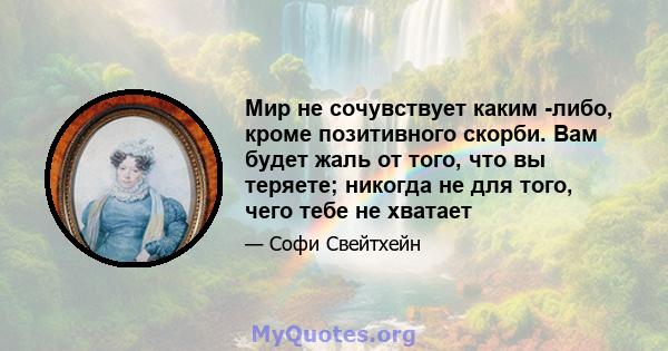 Мир не сочувствует каким -либо, кроме позитивного скорби. Вам будет жаль от того, что вы теряете; никогда не для того, чего тебе не хватает