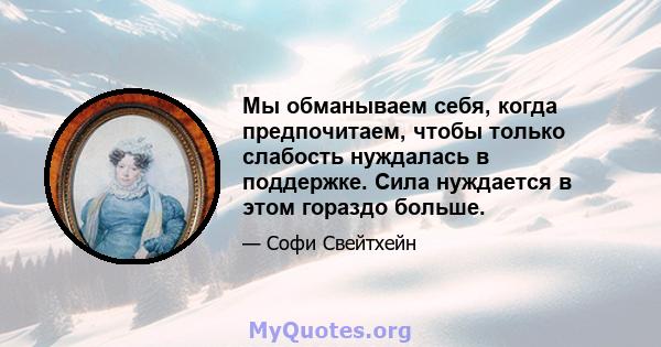 Мы обманываем себя, когда предпочитаем, чтобы только слабость нуждалась в поддержке. Сила нуждается в этом гораздо больше.