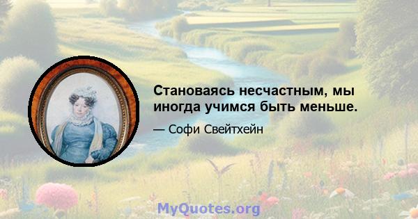 Становаясь несчастным, мы иногда учимся быть меньше.