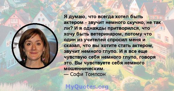 Я думаю, что всегда хотел быть актером - звучит немного скучно, не так ли? И я однажды притворился, что хочу быть ветеринаром, потому что один из учителей спросил меня и сказал, что вы хотите стать актером, звучит