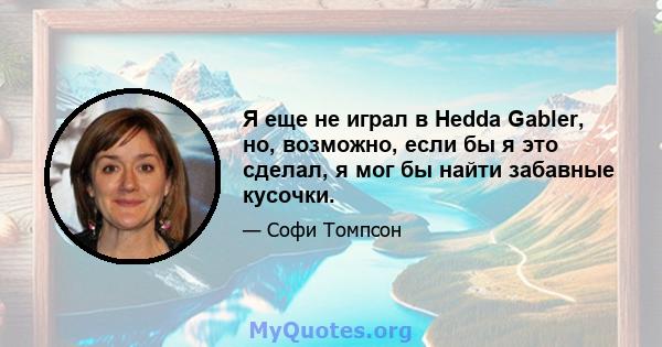 Я еще не играл в Hedda Gabler, но, возможно, если бы я это сделал, я мог бы найти забавные кусочки.