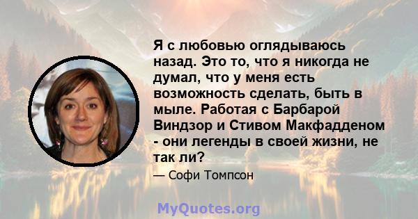 Я с любовью оглядываюсь назад. Это то, что я никогда не думал, что у меня есть возможность сделать, быть в мыле. Работая с Барбарой Виндзор и Стивом Макфадденом - они легенды в своей жизни, не так ли?