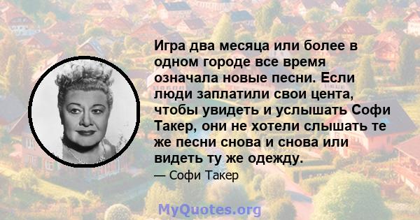 Игра два месяца или более в одном городе все время означала новые песни. Если люди заплатили свои цента, чтобы увидеть и услышать Софи Такер, они не хотели слышать те же песни снова и снова или видеть ту же одежду.