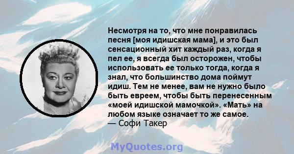 Несмотря на то, что мне понравилась песня [моя идишская мама], и это был сенсационный хит каждый раз, когда я пел ее, я всегда был осторожен, чтобы использовать ее только тогда, когда я знал, что большинство дома поймут 