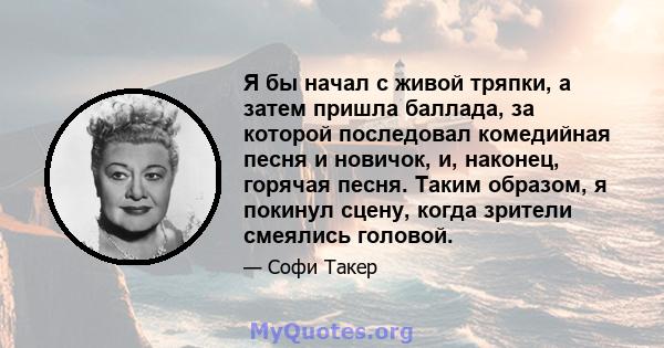 Я бы начал с живой тряпки, а затем пришла баллада, за которой последовал комедийная песня и новичок, и, наконец, горячая песня. Таким образом, я покинул сцену, когда зрители смеялись головой.