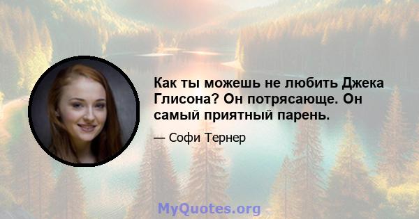 Как ты можешь не любить Джека Глисона? Он потрясающе. Он самый приятный парень.