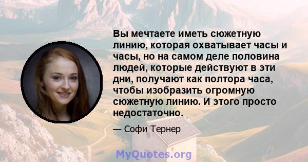 Вы мечтаете иметь сюжетную линию, которая охватывает часы и часы, но на самом деле половина людей, которые действуют в эти дни, получают как полтора часа, чтобы изобразить огромную сюжетную линию. И этого просто