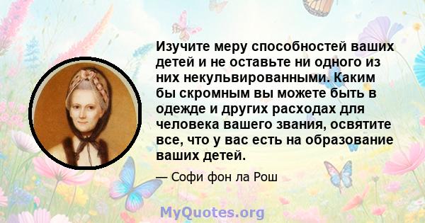 Изучите меру способностей ваших детей и не оставьте ни одного из них некульвированными. Каким бы скромным вы можете быть в одежде и других расходах для человека вашего звания, освятите все, что у вас есть на образование 