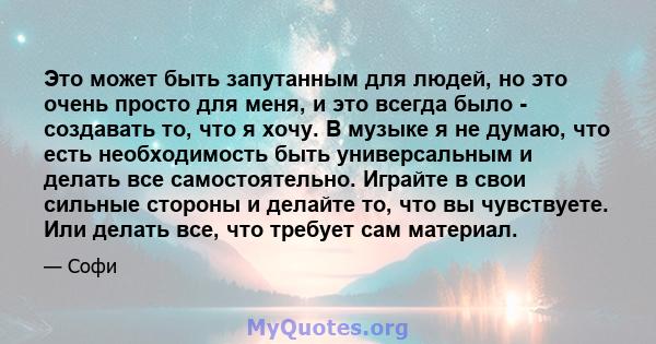 Это может быть запутанным для людей, но это очень просто для меня, и это всегда было - создавать то, что я хочу. В музыке я не думаю, что есть необходимость быть универсальным и делать все самостоятельно. Играйте в свои 