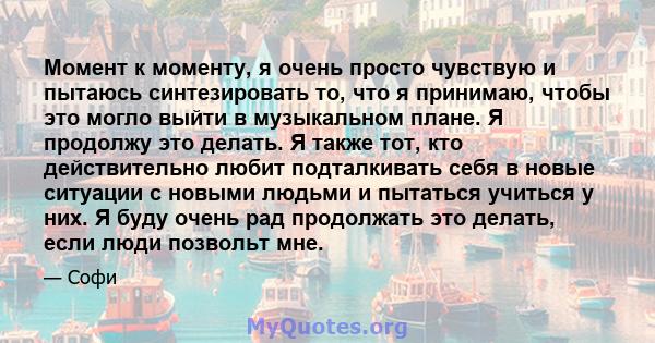 Момент к моменту, я очень просто чувствую и пытаюсь синтезировать то, что я принимаю, чтобы это могло выйти в музыкальном плане. Я продолжу это делать. Я также тот, кто действительно любит подталкивать себя в новые