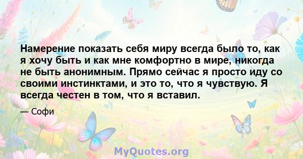 Намерение показать себя миру всегда было то, как я хочу быть и как мне комфортно в мире, никогда не быть анонимным. Прямо сейчас я просто иду со своими инстинктами, и это то, что я чувствую. Я всегда честен в том, что я 