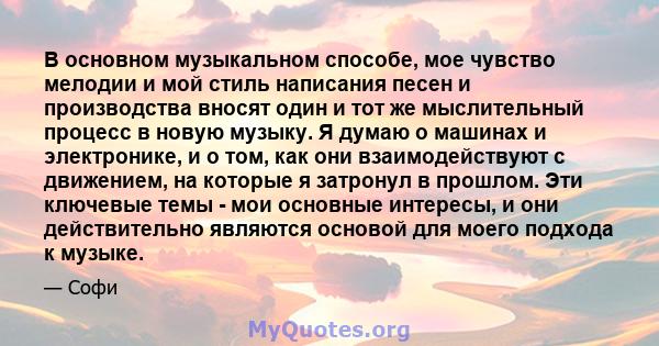 В основном музыкальном способе, мое чувство мелодии и мой стиль написания песен и производства вносят один и тот же мыслительный процесс в новую музыку. Я думаю о машинах и электронике, и о том, как они взаимодействуют