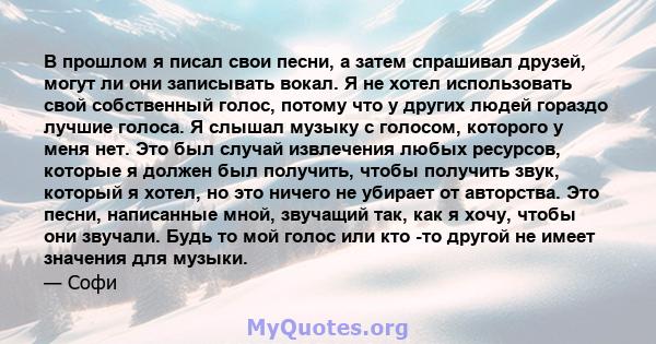 В прошлом я писал свои песни, а затем спрашивал друзей, могут ли они записывать вокал. Я не хотел использовать свой собственный голос, потому что у других людей гораздо лучшие голоса. Я слышал музыку с голосом, которого 