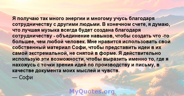 Я получаю так много энергии и многому учусь благодаря сотрудничеству с другими людьми. В конечном счете, я думаю, что лучшая музыка всегда будет создана благодаря сотрудничеству - объединение навыков, чтобы создать что