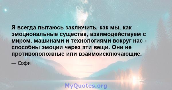 Я всегда пытаюсь заключить, как мы, как эмоциональные существа, взаимодействуем с миром, машинами и технологиями вокруг нас - способны эмоции через эти вещи. Они не противоположные или взаимоисключающие.