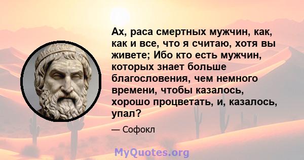 Ах, раса смертных мужчин, как, как и все, что я считаю, хотя вы живете; Ибо кто есть мужчин, которых знает больше благословения, чем немного времени, чтобы казалось, хорошо процветать, и, казалось, упал?