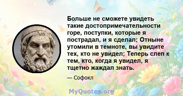 Больше не сможете увидеть такие достопримечательности горе, поступки, которые я пострадал, и я сделал; Отныне утомили в темноте, вы увидите тех, кто не увидел; Теперь слеп к тем, кто, когда я увидел, я тщетно жаждал