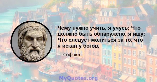 Чему нужно учить, я учусь; Что должно быть обнаружено, я ищу; Что следует молиться за то, что я искал у богов.