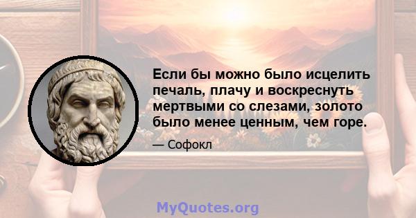 Если бы можно было исцелить печаль, плачу и воскреснуть мертвыми со слезами, золото было менее ценным, чем горе.