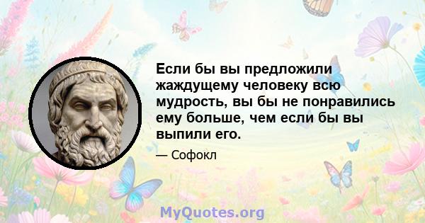 Если бы вы предложили жаждущему человеку всю мудрость, вы бы не понравились ему больше, чем если бы вы выпили его.