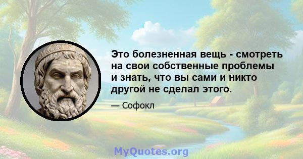 Это болезненная вещь - смотреть на свои собственные проблемы и знать, что вы сами и никто другой не сделал этого.