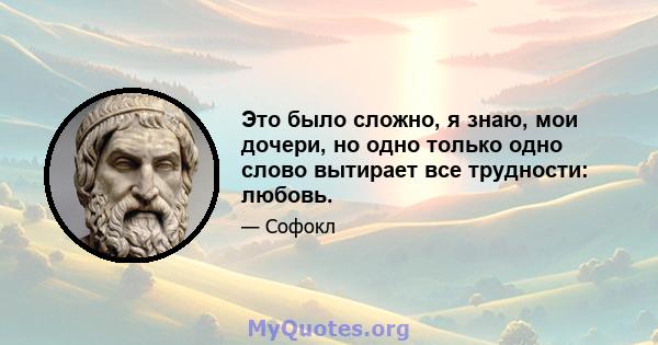 Это было сложно, я знаю, мои дочери, но одно только одно слово вытирает все трудности: любовь.