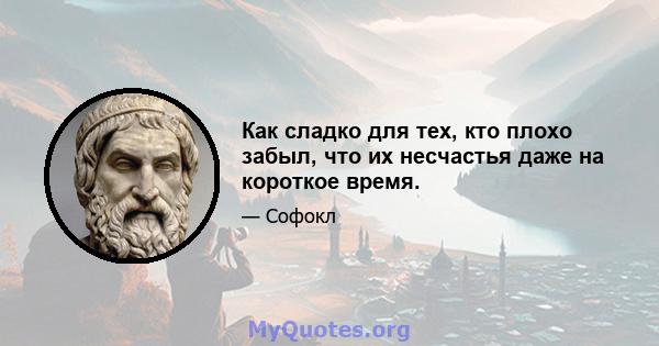 Как сладко для тех, кто плохо забыл, что их несчастья даже на короткое время.