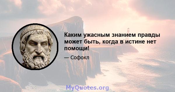 Каким ужасным знанием правды может быть, когда в истине нет помощи!