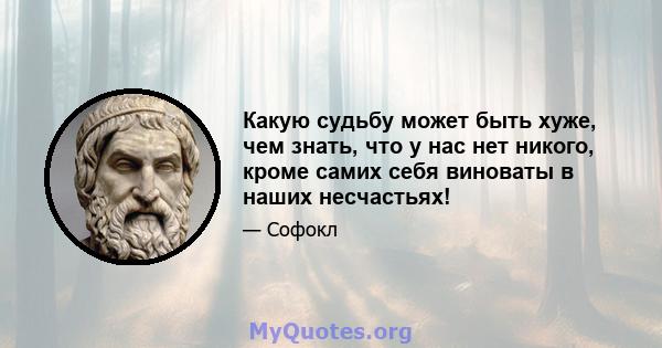 Какую судьбу может быть хуже, чем знать, что у нас нет никого, кроме самих себя виноваты в наших несчастьях!