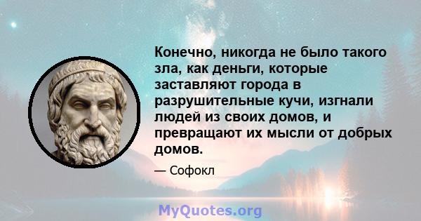 Конечно, никогда не было такого зла, как деньги, которые заставляют города в разрушительные кучи, изгнали людей из своих домов, и превращают их мысли от добрых домов.