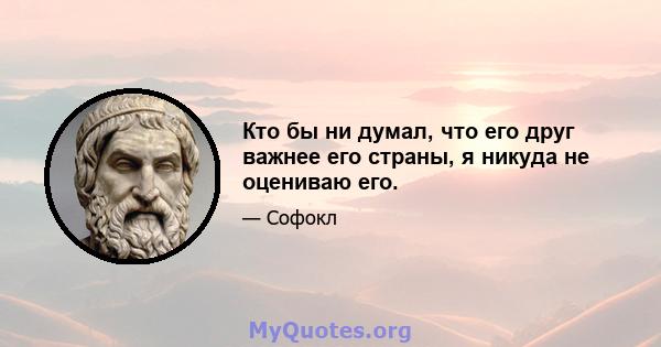 Кто бы ни думал, что его друг важнее его страны, я никуда не оцениваю его.