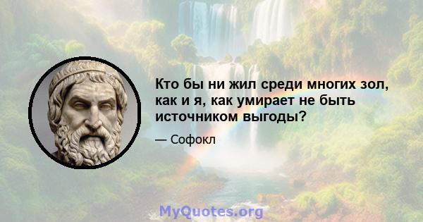 Кто бы ни жил среди многих зол, как и я, как умирает не быть источником выгоды?