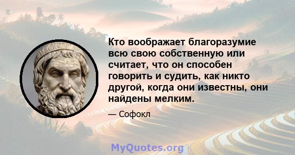 Кто воображает благоразумие всю свою собственную или считает, что он способен говорить и судить, как никто другой, когда они известны, они найдены мелким.