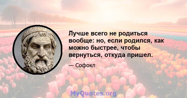 Лучше всего не родиться вообще: но, если родился, как можно быстрее, чтобы вернуться, откуда пришел.