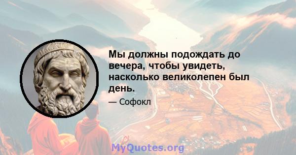 Мы должны подождать до вечера, чтобы увидеть, насколько великолепен был день.