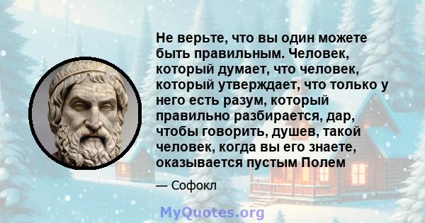 Не верьте, что вы один можете быть правильным. Человек, который думает, что человек, который утверждает, что только у него есть разум, который правильно разбирается, дар, чтобы говорить, душев, такой человек, когда вы