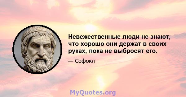 Невежественные люди не знают, что хорошо они держат в своих руках, пока не выбросят его.