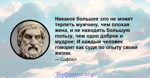 Никакое большее зло не может терпеть мужчину, чем плохая жена, и не находить большую пользу, чем одно доброе и мудрое; И каждый человек говорит как судя по опыту своей жизни.