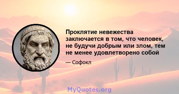 Проклятие невежества заключается в том, что человек, не будучи добрым или злом, тем не менее удовлетворено собой