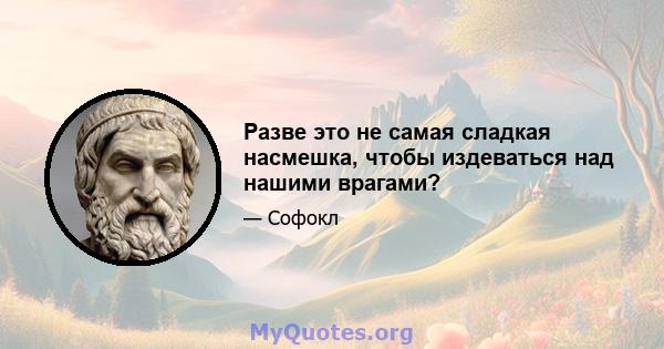 Разве это не самая сладкая насмешка, чтобы издеваться над нашими врагами?