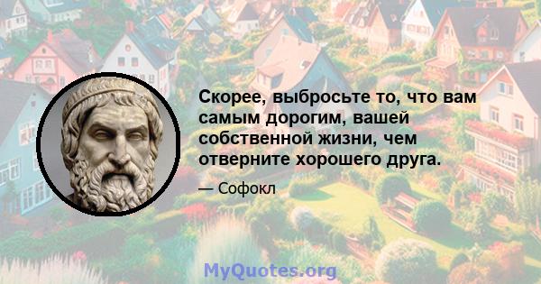 Скорее, выбросьте то, что вам самым дорогим, вашей собственной жизни, чем отверните хорошего друга.